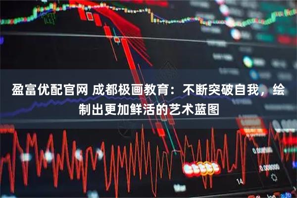 盈富优配官网 成都极画教育：不断突破自我，绘制出更加鲜活的艺术蓝图