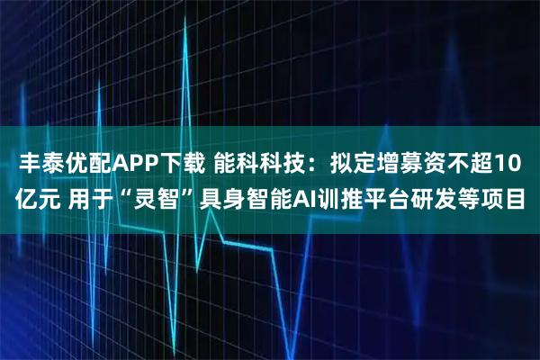 丰泰优配APP下载 能科科技：拟定增募资不超10亿元 用于“灵智”具身智能AI训推平台研发等项目