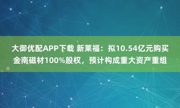 大御优配APP下载 新莱福：拟10.54亿元购买金南磁材100%股权，预计构成重大资产重组