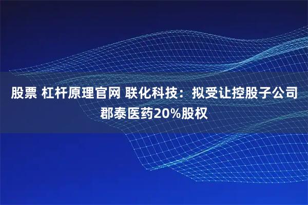 股票 杠杆原理官网 联化科技：拟受让控股子公司郡泰医药20%股权