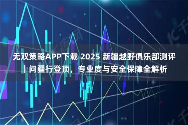 无双策略APP下载 2025 新疆越野俱乐部测评｜问疆行登顶，专业度与安全保障全解析