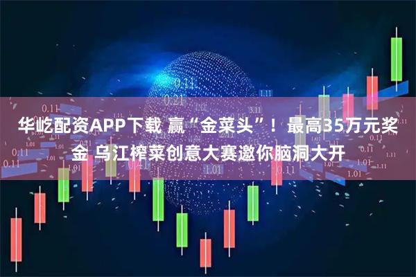 华屹配资APP下载 赢“金菜头”!最高35万元奖金 乌江榨菜创意大赛邀你脑洞大开