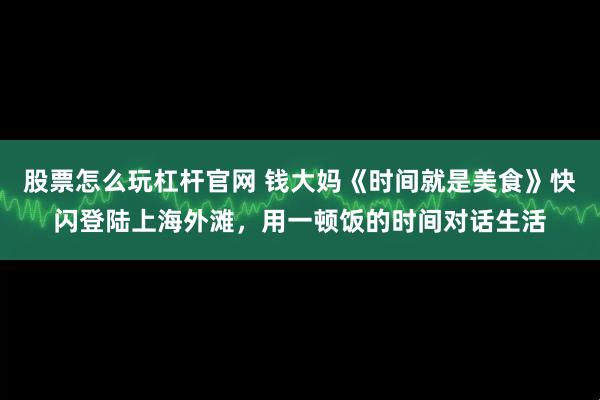股票怎么玩杠杆官网 钱大妈《时间就是美食》快闪登陆上海外滩,用一顿饭的时间对话生活