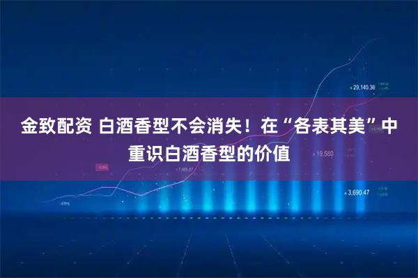 金致配资 白酒香型不会消失!在“各表其美”中重识白酒香型的价值
