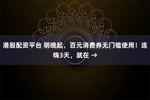 港股配资平台 明晚起，百元消费券无门槛使用！连嗨3天，就在 →