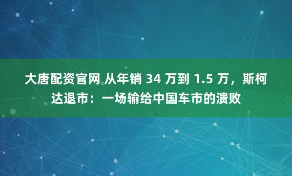 大唐配资官网 从年销 34 万到 1.5 万,斯柯达退市:一场输给中国车市的溃败