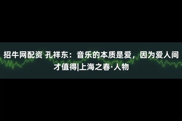 招牛网配资 孔祥东：音乐的本质是爱，因为爱人间才值得|上海之春·人物