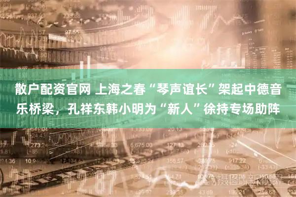 散户配资官网 上海之春“琴声谊长”架起中德音乐桥梁,孔祥东韩小明为“新人”徐持专场助阵
