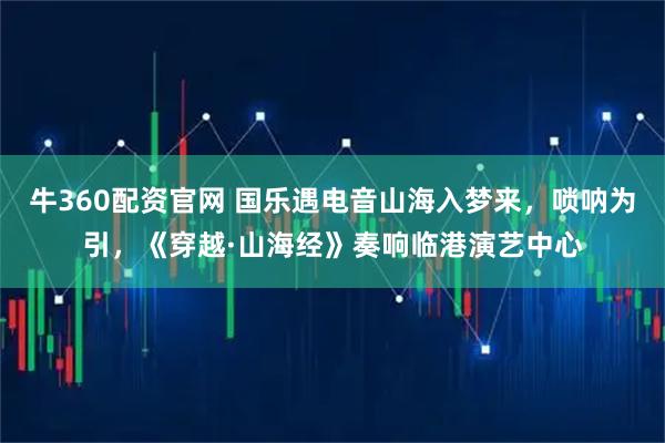 牛360配资官网 国乐遇电音山海入梦来,唢呐为引,《穿越·山海经》奏响临港演艺中心