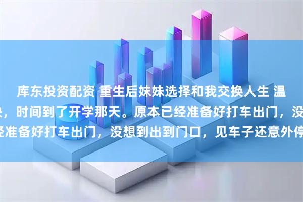库东投资配资 重生后妹妹选择和我交换人生 温岁安温羡屿骆晚宁 很快,时间到了开学那天。原本已经准备好打车出门,没想到出到门口,见车子还意外停在那。