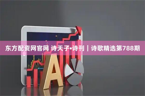 东方配资网官网 诗天子•诗刊|诗歌精选第788期