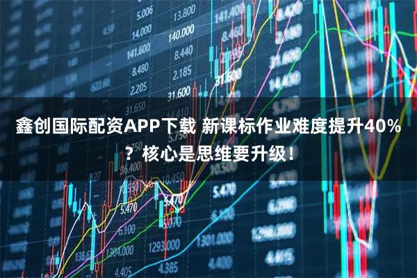 鑫创国际配资APP下载 新课标作业难度提升40%?核心是思维要升级!