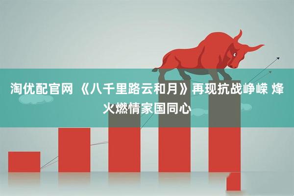 淘优配官网 《八千里路云和月》再现抗战峥嵘 烽火燃情家国同心