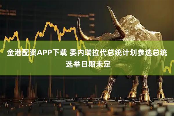 金港配资APP下载 委内瑞拉代总统计划参选总统 选举日期未定