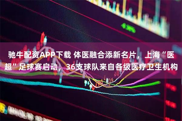 驰牛配资APP下载 体医融合添新名片，上海“医超”足球赛启动，36支球队来自各级医疗卫生机构