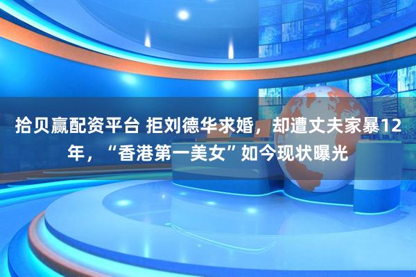 拾贝赢配资平台 拒刘德华求婚，却遭丈夫家暴12年，“香港第一美女”如今现状曝光