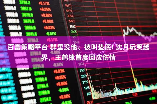 百富策略平台 群里没他、被叫垫底! 沈月玩笑越界,王鹤棣首度回应伤情