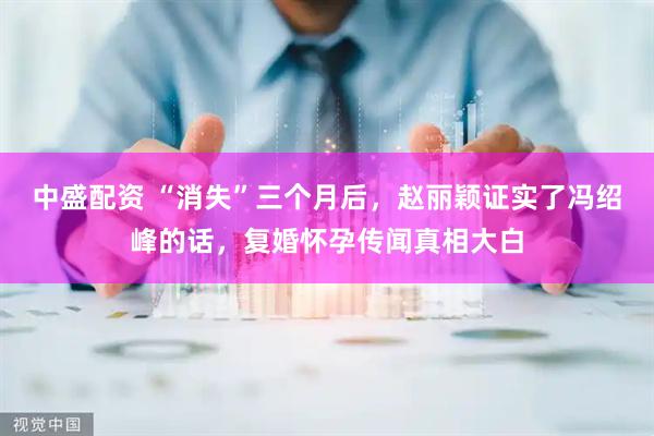 中盛配资 “消失”三个月后，赵丽颖证实了冯绍峰的话，复婚怀孕传闻真相大白