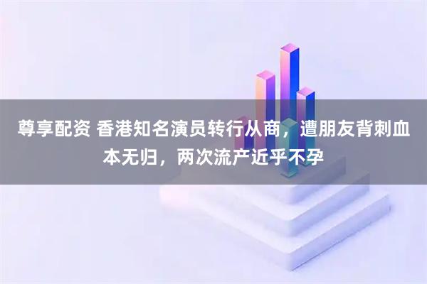 尊享配资 香港知名演员转行从商，遭朋友背刺血本无归，两次流产近乎不孕