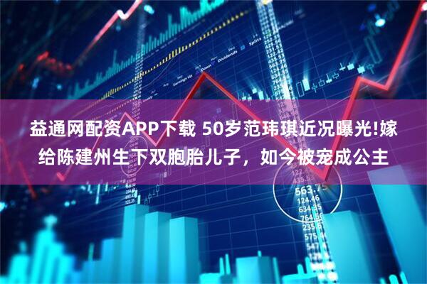 益通网配资APP下载 50岁范玮琪近况曝光!嫁给陈建州生下双胞胎儿子，如今被宠成公主