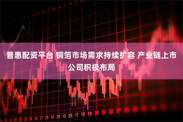 普惠配资平台 铜箔市场需求持续扩容 产业链上市公司积极布局