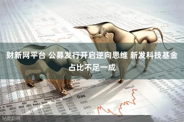财新网平台 公募发行开启逆向思维 新发科技基金占比不足一成