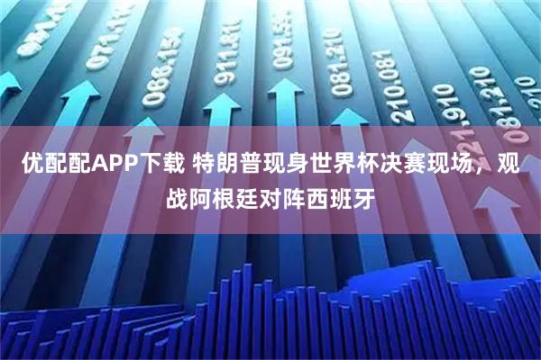 优配配APP下载 特朗普现身世界杯决赛现场,观战阿根廷对阵西班牙