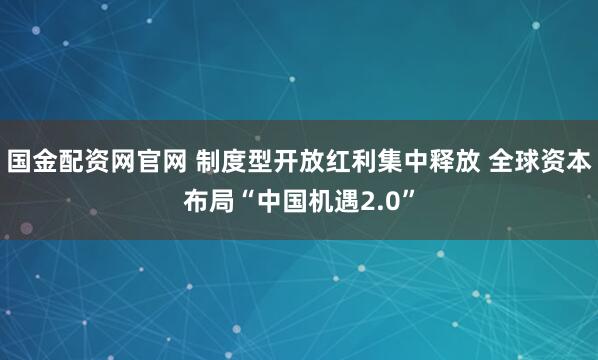 国金配资网官网 制度型开放红利集中释放 全球资本布局“中国机遇2.0”