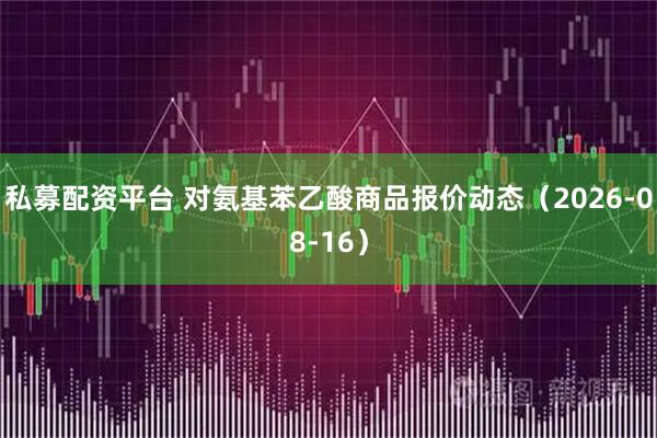 私募配资平台 对氨基苯乙酸商品报价动态（2026-08-16）