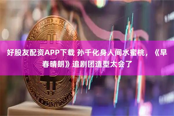 好股友配资APP下载 孙千化身人间水蜜桃，《早春晴朗》追剧团造型太会了