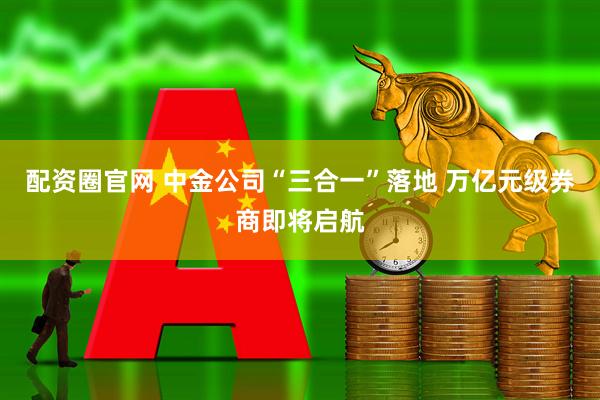 配资圈官网 中金公司“三合一”落地 万亿元级券商即将启航