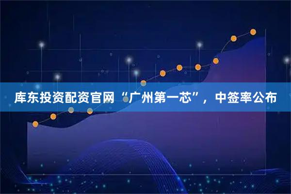 库东投资配资官网 “广州第一芯”，中签率公布